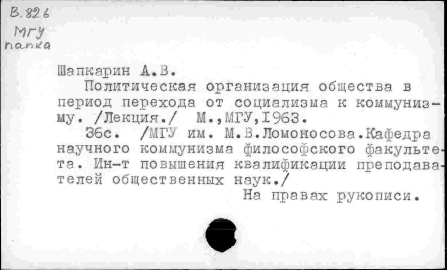 ﻿Игу
Шапкарин А.В.
Политическая организация общества в период перехода от социализма к коммунизму. /Лекция./ М.,МГУ,1963.
36с. /МГУ им. М.В.Ломоносова.Кафедра научного коммунизма философского факульте-та. Ин-т повышения квалификации преподавателей общественных наук./
На правах рукописи.